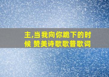 主,当我向你跪下的时候 赞美诗歌歌普歌词